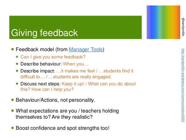 @sandymillin
http://sandymillin.wordpress.com/communication2022
Giving feedback
 Feedback model (from Manager Tools)
 Can I give you some feedback?
 Describe behaviour: When you…
 Describe impact: …it makes me feel / …students find it
difficult to… / …students are really engaged.
 Discuss next steps: Keep it up! / What can you do about
this? How can I help you?
 Behaviour/Actions, not personality.
 What expectations are you / teachers holding
themselves to? Are they realistic?
 Boost confidence and spot strengths too!
 
