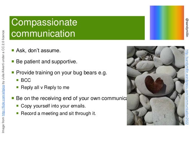 @sandymillin
http://sandymillin.wordpress.com/communication2022
Compassionate
communication
 Ask, don’t assume.
 Be patient and supportive.
 Provide training on your bug bears e.g.
 BCC
 Reply all v Reply to me
 Be on the receiving end of your own communication:
 Copy yourself into your emails.
 Record a meeting and sit through it.
Image
from
http://flickr.com/eltpics
by
Julia
Aliverti
under
a
CC
2.0
licence
 