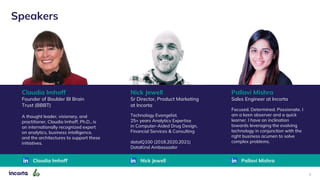 2
Nick Jewell
Sr Director, Product Marketing
at Incorta
Technology Evangelist.
25+ years Analytics Expertise
in Computer-Aided Drug Design,
Financial Services & Consulting
dataIQ100 (2018,2020,2021)
DataKind Ambassador
Nick Jewell
Claudia Imhoff
Founder of Boulder BI Brain
Trust (BBBT)
A thought leader, visionary, and
practitioner, Claudia Imhoff, Ph.D., is
an internationally recognized expert
on analytics, business intelligence,
and the architectures to support these
initiatives.
Claudia Imhoff
Speakers
Pallavi Mishra
Sales Engineer at Incorta
Focused. Determined. Passionate. I
am a keen observer and a quick
learner. I have an inclination
towards leveraging the evolving
technology in conjunction with the
right business acumen to solve
complex problems.
Pallavi Mishra
 