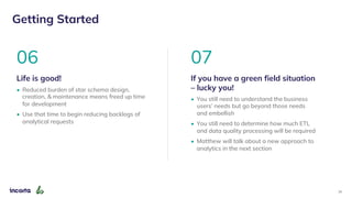24
Getting Started
07
If you have a green field situation
– lucky you!
• You still need to understand the business
users’ needs but go beyond those needs
and embellish
• You still need to determine how much ETL
and data quality processing will be required
• Matthew will talk about a new approach to
analytics in the next section
06
Life is good!
• Reduced burden of star schema design,
creation, & maintenance means freed up time
for development
• Use that time to begin reducing backlogs of
analytical requests
 
