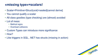 • Scalar=Primitive=Struct(ural)=sealed[cannot derive]
• You cannot qualify a scalar
• All class goodies (type checking) are (almost) avoided
• Lot of mess:
• Method signs
• Overload collisions
• Custom Types can introduce more significance
• How?
• Like triggers in SQL, .NET has structs (missing in action)
«missing type»=scalars!
 