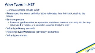 • ...or more simpler, structs in C#
• Remember: the formal definition says «allocated into the stack, not into the
heap»
• Be more precise
• Reference typea variable, or a parameter, containes a reference to an entity into the heap
• Value type a variable, or a parameter, containes directly the entity
• Value typecopy semantic
• Reference typereference (obviously) semantics
• Value types are fast
Value Types in .NET
 