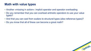• Another «missing in action»: implicit operator and operator overloading
• Do you remember that you can overload aritmetic operators to use your value
types?
• And that you can cast from scalars to structural types (also reference types)?
• Do you know that all of these can become a great math?
Math with value types
 