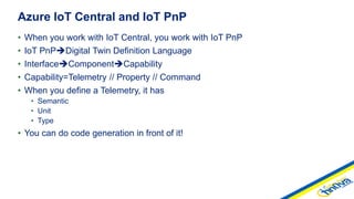 • When you work with IoT Central, you work with IoT PnP
• IoT PnPDigital Twin Definition Language
• InterfaceComponentCapability
• Capability=Telemetry // Property // Command
• When you define a Telemetry, it has
• Semantic
• Unit
• Type
• You can do code generation in front of it!
Azure IoT Central and IoT PnP
 