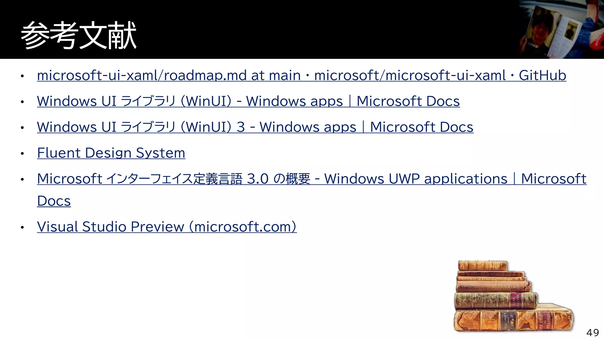 microsoft-ui-xaml/roadmap.md at main · microsoft/microsoft-ui-xaml · GitHub
Windows UI ライブラリ (WinUI) - Windows apps | Microsoft Docs
Windows UI ライブラリ (WinUI) 3 - Windows apps | Microsoft Docs
Fluent Design System
Microsoft インターフェイス定義言語 3.0 の概要 - Windows UWP applications | Microsoft
Docs
Visual Studio Preview (microsoft.com)
参考文献
49
 