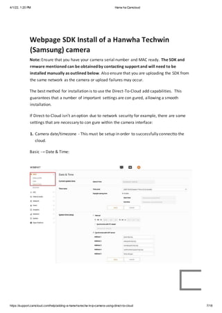 4/1/22, 1:20 PM Hanw ha Camcloud
https://support.camcloud.com/help/adding-a-hanwha-techw in-ip-camera-using-direct-to-cloud 7/18
Webpage SDK Install of a Hanwha Techwin
(Samsung) camera
Note: Ensure that you have your camera serial number and MAC ready. The SDK and
rmware mentioned can be obtained by contacting support and will need to be
installed manually as outlined below. Also ensure that you are uploading the SDK from
the same network as the camera or upload failures may occur.
The best method for installation is to use the Direct-To-Cloud add capabilities. This
guarantees that a number of important settings are con gured, allowing a smooth
installation.
If Direct-to-Cloud isn’t an option due to network security for example, there are some
settings that are necessary to con gure within the camera interface:
1. Camera date/timezone - This must be setup in order to successfully connectto the
cloud.
Basic → Date & Time:
 