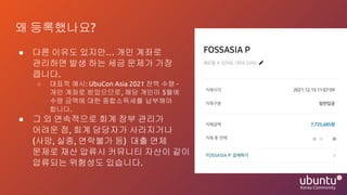 왜 등록했나요?
● 다른 이유도 있지만… 개인 계좌로
관리하면 발생 하는 세금 문제가 가장
큽니다.
○ 대표적 예시: UbuCon Asia 2021 잔액 수령 -
개인 계좌로 받았으므로, 해당 개인이 5월에
수령 금액에 대한 종합소득세를 납부해야
합니다.
● 그 외 연속적으로 회계 장부 관리가
어려운 점, 회계 담당자가 사라지거나
(사망, 실종, 연락불가 등) 대출 연체
문제로 재산 압류시 커뮤니티 자산이 같이
압류되는 위험성도 있습니다.
 