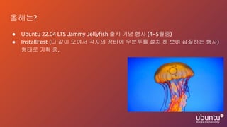 올해는?
● Ubuntu 22.04 LTS Jammy Jellyﬁsh 출시 기념 행사 (4~5월중)
● InstallFest (다 같이 모여서 각자의 장비에 우분투를 설치 해 보며 삽질하는 행사)
형태로 기획 중.
 