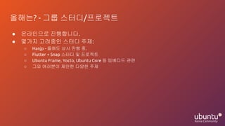 올해는? - 그룹 스터디/프로젝트
● 온라인으로 진행합니다.
● 몇가지 고려중인 스터디 주제:
○ Hanjp - 올해도 상시 진행 중.
○ Flutter + Snap 스터디 및 프로젝트
○ Ubuntu Frame, Yocto, Ubuntu Core 등 임베디드 관련
○ 그외 여러분이 제안한 다양한 주제
 