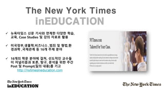 The New York Times
inEDUCATION
✓ 뉴욕타임스 신문 기사와 연계한 다양한 학습,
교육, Case Studies 및 강의 자료로 활용
✓ 미국정부,생물학,비즈니스 ,범죄 및 형법,환
경과학 ,국제관계 등 16개 주제 분야
✓ 16개의 학문 분야에 걸쳐, 선도적인 교수들
이 저널리즘과 토론, 탐구, 분석을 위한 주간
Post 및 Prompt(질의 내용)를 기고
http://nytimesineducation.com
 