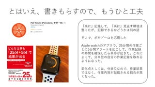 とはいえ、書きもらすので、もうひと⼯夫
「楽に」記録して、「楽に」⾒返す環境は
整ったが、記録できるかどうかは別の話
そこで、ポモドーロを応⽤した
Apple watchのアプリで、25分間の作業ご
とに5分間アラートを起こして、作業記録
の時間を確保したら⾰命が起きた。これに
よって、分単位の⾃分の作業記録を取れる
ようになった。
変化点としては、分単位なので、作業結果
ではなく、作業内容が記載される割合が⾼
くなった。
 