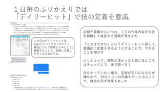 １⽇毎のふりかえりでは
「デイリーヒット」で技の定着を意識
記録が蓄積するにつれ、１⽇の作業内容を何度
か俯瞰して確認する習慣が芽⽣えた
「これはできた」というデイリーヒット探して、
意識的に定着させるようにすることで、できる
ことを増やす
ふりかえって、理解が浅かったと感じるところ
はチェックして、後で調べる！
何もやっていない場合、記録が空⽩になるのが
嫌なので、30分くらいの作業をやってみること
で、継続を促す効果もあった
この⽇のデイリーヒットは、
Saasとインフラのリポジトリ
構成について整理してみたこと。
意識することで、記憶に定着し
やすくなる気がする。
 