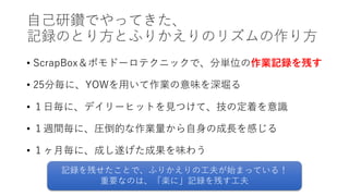 ⾃⼰研鑽でやってきた、
記録のとり⽅とふりかえりのリズムの作り⽅
• ScrapBox＆ポモドーロテクニックで、分単位の作業記録を残す
• 25分毎に、YOWを⽤いて作業の意味を深堀る
• １⽇毎に、デイリーヒットを⾒つけて、技の定着を意識
• １週間毎に、圧倒的な作業量から⾃⾝の成⻑を感じる
• １ヶ⽉毎に、成し遂げた成果を味わう
記録を残せたことで、ふりかえりの⼯夫が始まっている！
重要なのは、「楽に」記録を残す⼯夫
 