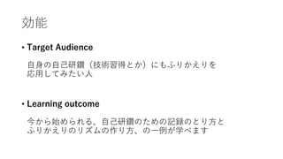 効能
• Target Audience
⾃⾝の⾃⼰研鑽（技術習得とか）にもふりかえりを
応⽤してみたい⼈
• Learning outcome
今から始められる、⾃⼰研鑽のための記録のとり⽅と
ふりかえりのリズムの作り⽅、の⼀例が学べます
 