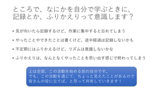 ところで、なにかを⾃分で学ぶときに、
記録とか、ふりかえりって意識します？
• 気が向いたら記録するけど、作業に集中すると忘れてしまう
• やったことやできたことは書くけど、途中経過は記録しないかも
• 不定期にはふりかえるけど、リズムは意識しないかな
• ふりかえりは、なんとなくやったことを思い出す感じで終わってしまう
上は全部、この活動を始める前の⾃分です。
でも、この活動を通じて、ちょっと⾒えたことがあるので
皆さんの役に⽴てば、と思って共有していきます！
 