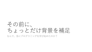 その前に、
ちょっとだけ背景を補⾜
なんで、急にプログラミングを学び始めたのか？
 