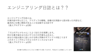 エンジニアリング⽇誌とは？？
エンジニアリング⽇誌とは、
作業内容や学んだこと、アイディアの概略、各種の計測器から読み取った内容など、
基本的に仕事に関係があることを記録する⽇誌です
（達⼈プログラマー p128）
「ゴムのアヒルちゃん」とよく似た⼒を発揮します。
何かを書き留めるためにやりかけの作業を⽌めると、
あなたの脳は誰かに話しかける時と同様のギアシフトが起こります
このタイミングがふりかえりのチャンスとなります
（達⼈プログラマー p129）
※本書ではWikiとかじゃなく⼿書きでと書いてますが、今回はそこは保留にしています
 