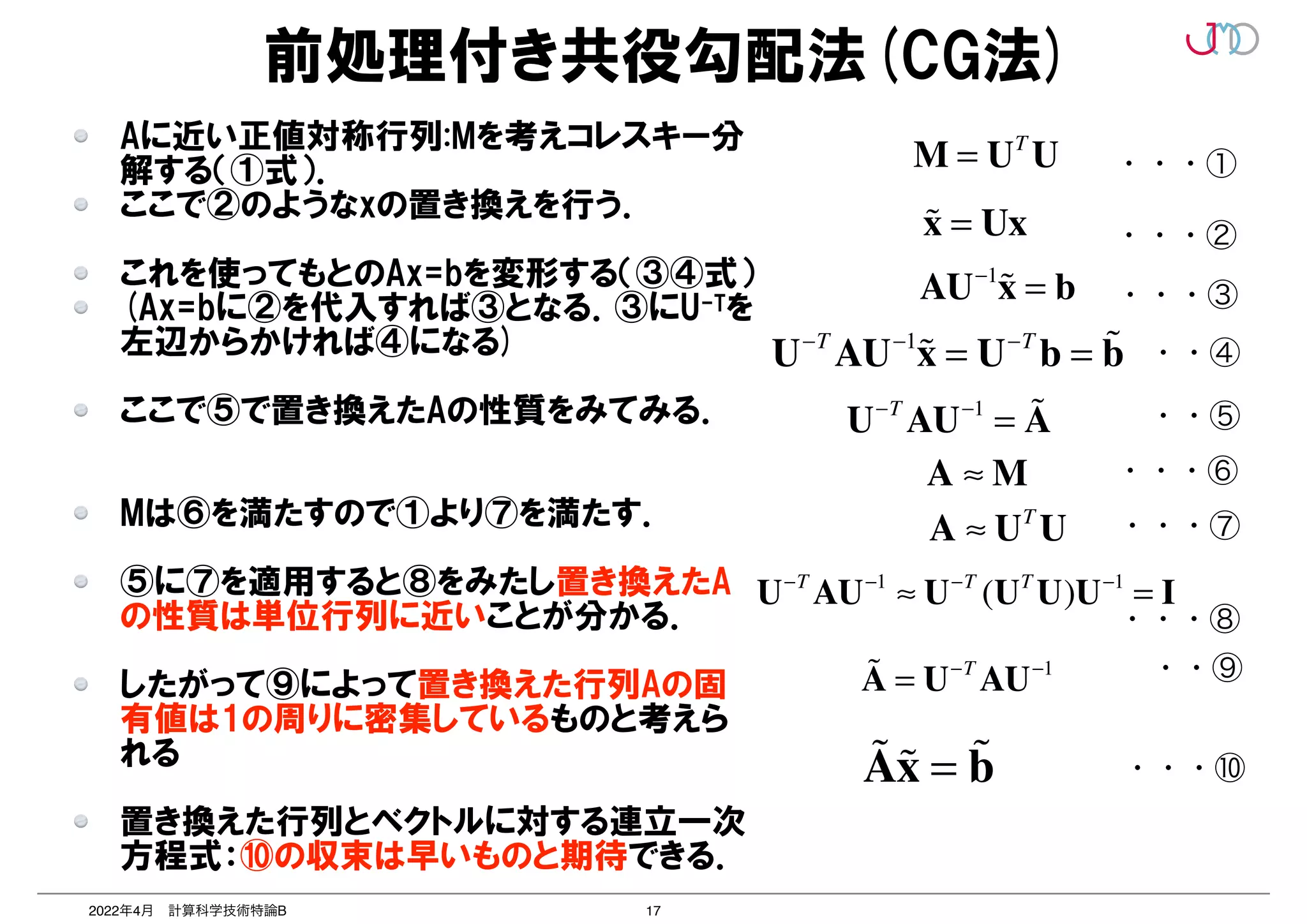 17
2022年4月 計算科学技術特論B
前処理付き共役勾配法(CG法)
M = UT
U
!
x = Ux
AU−1
!
x = b
U−T
AU−1
!
x = U−T
b = !
b
U−T
AU−1
= !
A
A ≈ M
A ≈ UT
U
U−T
AU−1
≈ U−T
(UT
U)U−1
= I
!
A = U−T
AU−1
!
A!
x = !
b
Aに近い正値対称行列:Mを考えコレスキー分
解する（①式）．


ここで②のようなxの置き換えを行う．


これを使ってもとのAx=bを変形する（③④式）


(Ax=bに②を代入すれば③となる．③にU-Tを
左辺からかければ④になる)


ここで⑤で置き換えたAの性質をみてみる．


Mは⑥を満たすので①より⑦を満たす．


⑤に⑦を適用すると⑧をみたし置き換えたA
の性質は単位行列に近いことが分かる．


したがって⑨によって置き換えた行列Aの固
有値は1の周りに密集しているものと考えら
れる


置き換えた行列とベクトルに対する連立一次
方程式：⑩の収束は早いものと期待できる．
・・・①
・・・②
・・・③
・・④
・・⑤
・・・⑥
・・・⑦
・・⑨
・・・⑩
・・・⑧
 