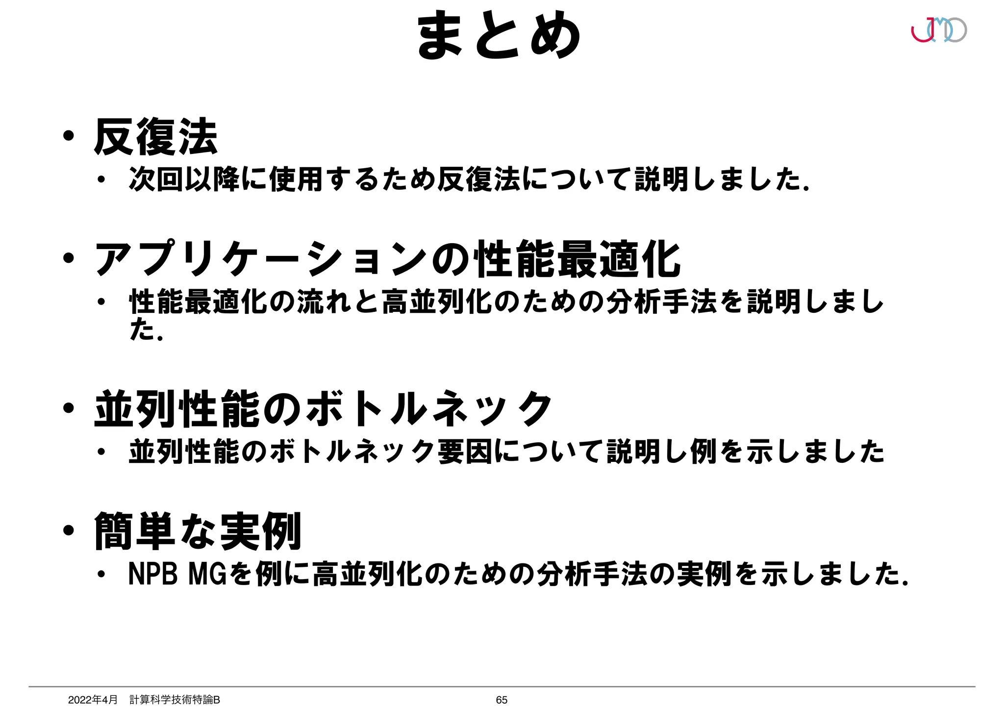 65
2022年4月 計算科学技術特論B
まとめ
• 反復法


• 次回以降に使用するため反復法について説明しました．


• アプリケーションの性能最適化


• 性能最適化の流れと高並列化のための分析手法を説明しまし
た．


• 並列性能のボトルネック


• 並列性能のボトルネック要因について説明し例を示しました


• 簡単な実例


• NPB MGを例に高並列化のための分析手法の実例を示しました．
 