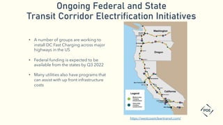 Ongoing Federal and State
Transit Corridor Electrification Initiatives
https://westcoastcleantransit.com/
• A number of groups are working to
install DC Fast Charging across major
highways in the US
• Federal funding is expected to be
available from the states by Q3 2022
• Many utilities also have programs that
can assist with up front infrastructure
costs
 