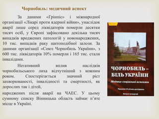 Чорнобиль: медичний аспект
За даними «Грінпіс» і міжнародної
організації «Лікарі проти ядерної війни», унаслідок
аварії лише серед ліквідаторів померли десятки
тисяч осіб, у Європі зафіксовано декілька тисяч
випадків вроджених патологій у новонароджених,
10 тис. випадків раку щитоподібної залози. За
даними організації «Союз Чорнобиль України», з
600 тис. ліквідаторів 10% померли і 165 тис. стали
інвалідами.
Негативний вплив наслідків
чорнобильського лиха відчутніший з кожним
роком. Спостерігається значний ріст
захворюваності, інвалідності та смертності, як
дорослих так і дітей,
народжених після аварії на ЧАЕС. У цьому
сумному списку Вінницька область займає п’яте
місце в Україні.
 