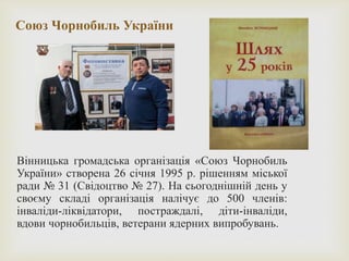 Союз Чорнобиль України
Вінницька громадська організація «Союз Чорнобиль
України» створена 26 січня 1995 р. рішенням міської
ради № 31 (Свідоцтво № 27). На сьогоднішній день у
своєму складі організація налічує до 500 членів:
інваліди-ліквідатори, постраждалі, діти-інваліди,
вдови чорнобильців, ветерани ядерних випробувань.
 