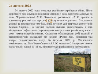 
24 лютого 2022 року почалась російсько-українська війна. Після
жорсткого бою окупаційні війська увійшли з боку території Білорусі до
зони Чорнобильської АЕС. Захоплена росіянами ЧАЕС працює в
плановому режимі, але персонал утримували в заручниках. Захоплення
станції та проведення там будь-яких воєнних дій загрожує екологічній
безпеці Європи. На значній частині пунктів спостережень в зоні
відчуження зафіксовано перевищення контрольних рівнів потужності
дози гамма-випромінювання. Окупанти облаштували собі позиції у
високотоксичній місцевості під назвою «Рудий ліс», піднявши там
хмари радіоактивного пилу. 26 березня 2022 р. Міндовкілля
повідомило, що біля Чорнобильської АЕС виявлено 31 осередок пожеж
на загальній площі 10111 га, підвищується радіоактивне забруднення.
24 лютого 2022
 