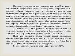 Окупанти ігнорують загрозу пошкодження ізоляційних споруд
над четвертим енергоблоком ЧАЕС. Поблизу Зони відчуження ЧАЕС
російські війська транспортують та зберігають десятки тонн
артилерійських снарядів, що загрожує екологічній безпеці усього світу,
адже вони використовують старі боєприпаси, які можуть здетонувати в
будь-який момент. Російські окупанти зазнали радіаційного опромінення,
коли облаштовували собі позиції в надзвичайно радіоактивному Рудому
лісі. Чергову партію опромінених радіацією російських терористів
привезли в білоруський центр радіаційної медицини у Гомелі.
31 березня 2022 року російські окупанти почали покидати
територію і відходити до білоруського кордону. Вороги забрали із собою
українських Нацгвардійців, яких тримали у полоні з 24 лютого.
Перш ніж залишити ЧАЕС, росіяни вкрали комп’ютери,
чайники, кавоварки та контейнери з майном, яке було на атомній станції.
Вони також розграбували готель, розташований поруч із АЕС. Звідти
винесли кухонний посуд, виделки, ложки та сервізи.
Росіяни викинули у смітник архів Чорнобильської АЕС .
 