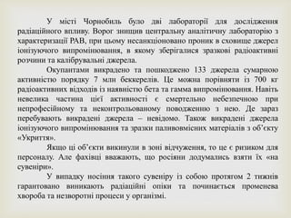 У місті Чорнобиль було дві лабораторії для дослідження
радіаційного впливу. Ворог знищив центральну аналітичну лабораторію з
характеризації РАВ, при цьому несанкціоновано проник в сховище джерел
іонізуючого випромінювання, в якому зберігалися зразкові радіоактивні
розчини та калібрувальні джерела.
Окупантами викрадено та пошкоджено 133 джерела сумарною
активністю порядку 7 млн беккерелів. Це можна порівняти із 700 кг
радіоактивних відходів із наявністю бета та гамма випромінювання. Навіть
невелика частина цієї активності є смертельно небезпечною при
непрофесійному та неконтрольованому поводженню з нею. Де зараз
перебувають викрадені джерела – невідомо. Також викрадені джерела
іонізуючого випромінювання та зразки паливовмісних матеріалів з обʼєкту
«Укриття».
Якщо ці обʼєкти викинули в зоні відчуження, то це є ризиком для
персоналу. Але фахівці вважають, що росіяни додумались взяти їх «на
сувеніри».
У випадку носіння такого сувеніру із собою протягом 2 тижнів
гарантовано виникають радіаційні опіки та починається променева
хвороба та незворотні процеси у організмі.
 