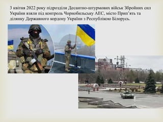 3 квітня 2022 року підрозділи Десантно-штурмових військ Збройних сил
України взяли під контроль Чорнобильську АЕС, місто Прип’ять та
ділянку Державного кордону України з Республікою Білорусь.
 
