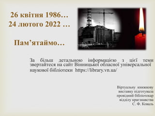 26 квітня 1986…
24 лютого 2022 …
Пам’ятаймо…
За більш детальною інформацією з цієї теми
звертайтеся на сайт Вінницької обласної універсальної
наукової бібліотеки https://library.vn.ua/
Віртуальну книжкову
виставку підготувала
провідний бібліотекар
відділу краєзнавства
С. Ф. Коваль
 