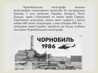 Чорнобильська катастрофа визнана
катастрофою планетарного масштабу, бо постраждали
близько 5 млн громадян України, Білорусі, Росії,
Польщі, країн Скандинавії та інших країн Європи.
Героїчними зусиллями, ціною свого здоров’я і життя
майже 600 тисяч ліквідаторів, з яких близько 400 тис. –
громадяни нашої країни, запобігли ще більш згубним
наслідкам Чорнобильської катастрофи.
 
