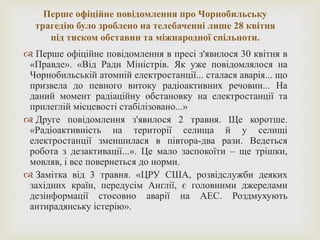Перше офіційне повідомлення про Чорнобильську
трагедію було зроблено на телебаченні лише 28 квітня
під тиском обставин та міжнародної спільноти.
 Перше офіційне повідомлення в пресі з'явилося 30 квітня в
«Правде». «Від Ради Міністрів. Як уже повідомлялося на
Чорнобильській атомній електростанції... сталася аварія... що
призвела до певного витоку радіоактивних речовин... На
даний момент радіаційну обстановку на електростанції та
прилеглій місцевості стабілізовано...»
 Друге повідомлення з'явилося 2 травня. Ще коротше.
«Радіоактивність на території селища й у селищі
електростанції зменшилася в півтора-два рази. Ведеться
робота з дезактивації...». Це мало заспокоїти – ще трішки,
мовляв, і все повернеться до норми.
 Замітка від 3 травня. «ЦРУ США, розвідслужби деяких
західних країн, передусім Англії, є головними джерелами
дезінформації стосовно аварії на АЕС. Роздмухують
антирадянську істерію».
 
