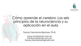 Cómo aprende el cerebro: Los seis
principios de la neurociencia y su
aplicación en el aula
Tracey Tokuhama-Espinosa, Ph.D.
www.conexiones.com.ec
info@conexiones.com.ec
tracey.tokuhama@gmail.com
 