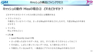 118
キャッシュの構造とラインアクセス
キャッシュの動作 Missの場合② どれをどかすか︖
どかすやりかた(=ラインの⼊れ替え⽅式)には種類がある
• ラウンドロビン
今着⽬しているラインでは，さっきはWay0の中⾝をどかしたので，今度はWay1の中⾝を
どかそう
• ランダム
呼んで字のごとく
• LRU★
• Least Recently Used の略
• さっき使ったばかりのデータは，また，すぐに使いそうだからとっておこう
• その逆に，しばらく使っていないデータは，もう使わないだろう
• 今着⽬しているLine中で，⼀番過去にアクセスされたWayの中⾝をどかす
 