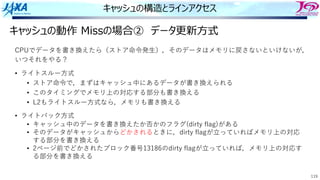 119
キャッシュの構造とラインアクセス
キャッシュの動作 Missの場合② データ更新⽅式
CPUでデータを書き換えたら（ストア命令発⽣），そのデータはメモリに戻さないといけないが，
いつそれをやる？
• ライトスルー⽅式
• ストア命令で，まずはキャッシュ中にあるデータが書き換えられる
• このタイミングでメモリ上の対応する部分も書き換える
• L2もライトスルー⽅式なら，メモリも書き換える
• ライトバック⽅式
• キャッシュ中のデータを書き換えたか否かのフラグ(dirty flag)がある
• そのデータがキャッシュからどかされるときに，dirty flagが⽴っていればメモリ上の対応
する部分を書き換える
• 2ページ前でどかされたブロック番号13186のdirty flagが⽴っていれば，メモリ上の対応す
る部分を書き換える
 