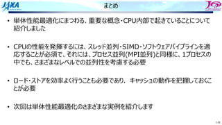 148
まとめ
• 単体性能最適化にまつわる、重要な概念・CPU内部で起きていることについて
紹介しました
• CPUの性能を発揮するには、スレッド並列・SIMD・ソフトウェアパイプラインを適
応することが必須で、それには、プロセス並列(MPI並列)と同様に、1プロセスの
中でも、さまざまなレベルでの並列性を考慮する必要
• ロード・ストアを効率よく⾏うことも必要であり．キャッシュの動作を把握しておくこ
とが必要
• 次回は単体性能最適化のさまざまな実例を紹介します
 