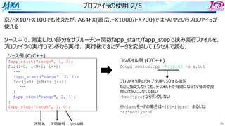 35
プロファイラの使⽤ 2/5
京/FX10/FX100でも使えたが、A64FX(富岳,FX1000/FX700)ではFAPPというプロファイラが
使える
ソース中で、測定したい部分をサブルーチン・関数fapp_start/fapp_stopで挟み実⾏ファイルを、
プロファイラの実⾏コマンドから実⾏．実⾏後できたデータを変換してエクセルで読む．
fapp_start("range", 1, 0);
for(i=0; i<N+1; i++){
・・・
fapp_start("range", 2, 1);
for(j=0; j<M+1; j++){
・・・
}
fapp_stop("range", 2, 1);
}
fapp_stop("range", 1, 0);
ソース例 (C/C++)
fccpx source.cpp –Nfjprof –o a.out
プロファイラ⽤のライブラリをリンクする指⽰
ただし指定しなくても、デフォルトで有効になっているので実
際には気にしなくて良い
-Nnofjprofならリンクしない
※clangモードの場合は-ffj-fjprof あるいは
–fj-no-fjprof
コンパイル例 (C/C++)
区間名 区間番号 レベル値
 