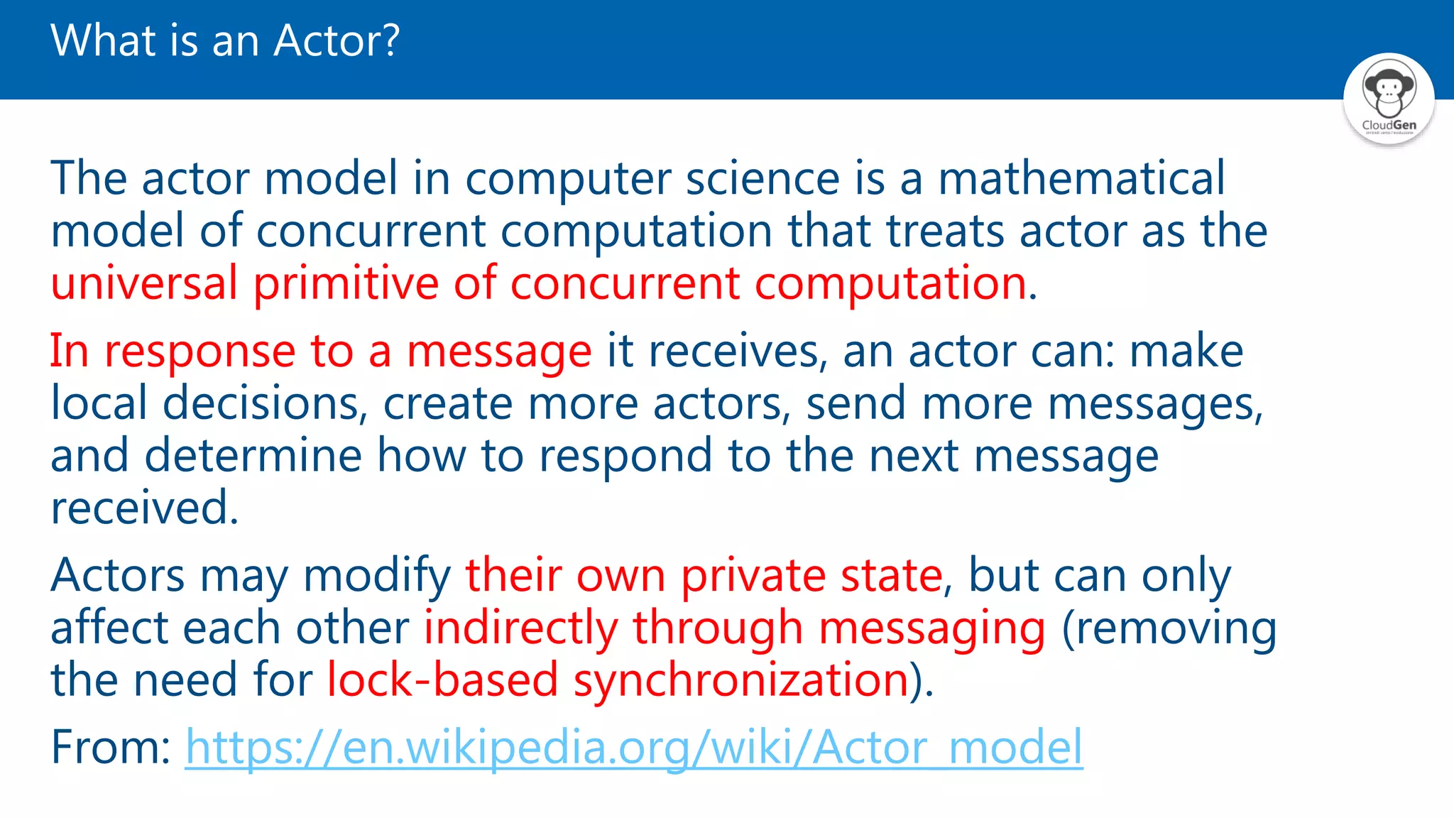 What is an Actor? The actor model in computer science is a mathematical model of concurrent computation that treats actor as the universal primitive of concurrent computation. In response to a message it receives, an actor can: make local decisions, create more actors, send more messages, and determine how to respond to the next message received. Actors may modify their own private state, but can only affect each other indirectly through messaging (removing the need for lock-based synchronization). From: https://en.wikipedia.org/wiki/Actor_model 