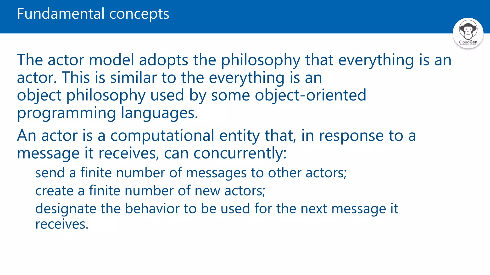 Fundamental concepts The actor model adopts the philosophy that everything is an actor. This is similar to the everything is an object philosophy used by some object-oriented programming languages. An actor is a computational entity that, in response to a message it receives, can concurrently: send a finite number of messages to other actors; create a finite number of new actors; designate the behavior to be used for the next message it receives. 