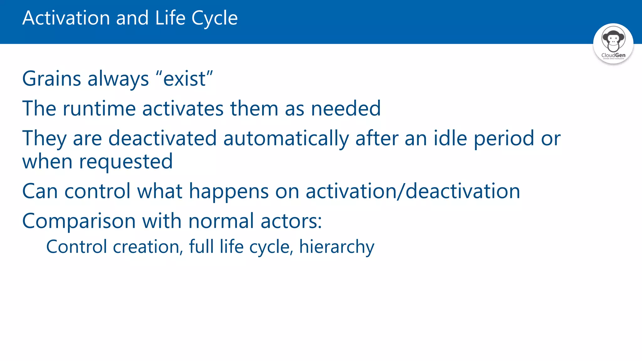 Activation and Life Cycle Grains always “exist” The runtime activates them as needed They are deactivated automatically after an idle period or when requested Can control what happens on activation/deactivation Comparison with normal actors: Control creation, full life cycle, hierarchy 