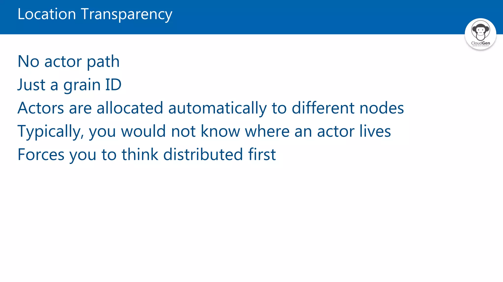 Location Transparency No actor path Just a grain ID Actors are allocated automatically to different nodes Typically, you would not know where an actor lives Forces you to think distributed first 