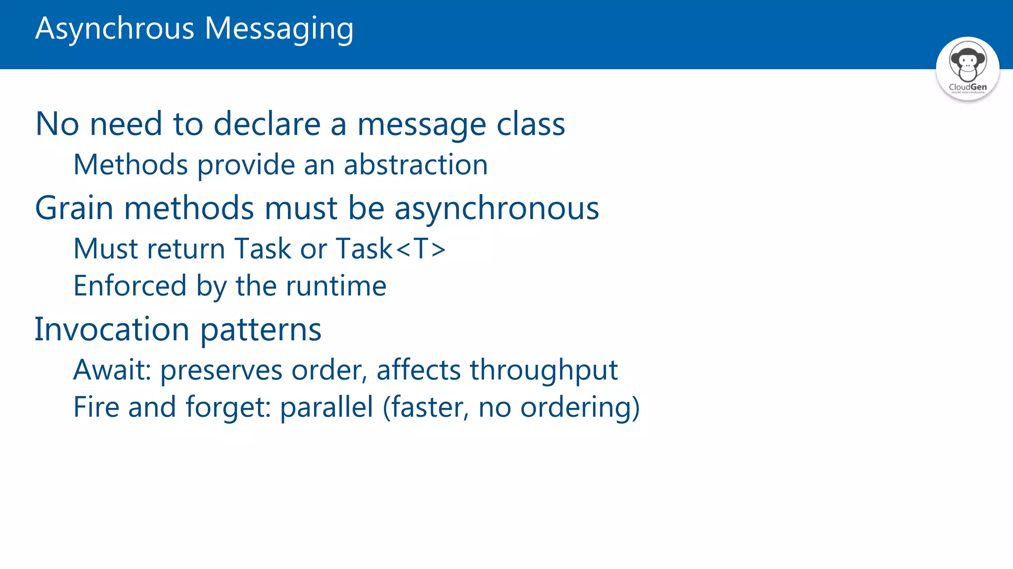 Asynchrous Messaging No need to declare a message class Methods provide an abstraction Grain methods must be asynchronous Must return Task or Task<T> Enforced by the runtime Invocation patterns Await: preserves order, affects throughput Fire and forget: parallel (faster, no ordering) 