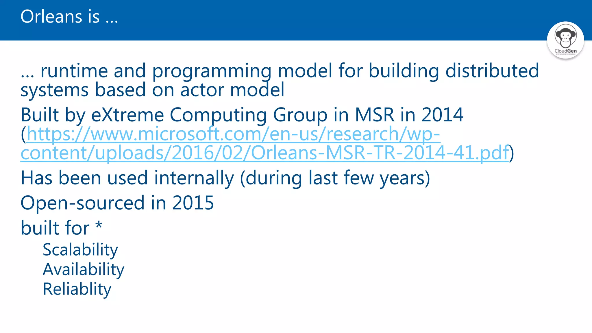 Orleans is … … runtime and programming model for building distributed systems based on actor model Built by eXtreme Computing Group in MSR in 2014 (https://www.microsoft.com/en-us/research/wp- content/uploads/2016/02/Orleans-MSR-TR-2014-41.pdf) Has been used internally (during last few years) Open-sourced in 2015 built for * Scalability Availability Reliablity 