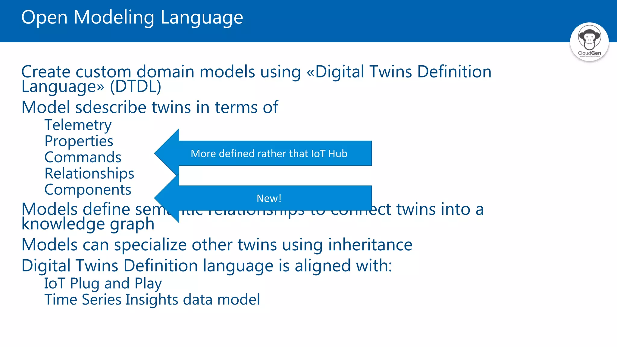 Open Modeling Language Create custom domain models using «Digital Twins Definition Language» (DTDL) Model sdescribe twins in terms of Telemetry Properties Commands Relationships Components Models define semantic relationships to connect twins into a knowledge graph Models can specialize other twins using inheritance Digital Twins Definition language is aligned with: IoT Plug and Play Time Series Insights data model More defined rather that IoT Hub New! 