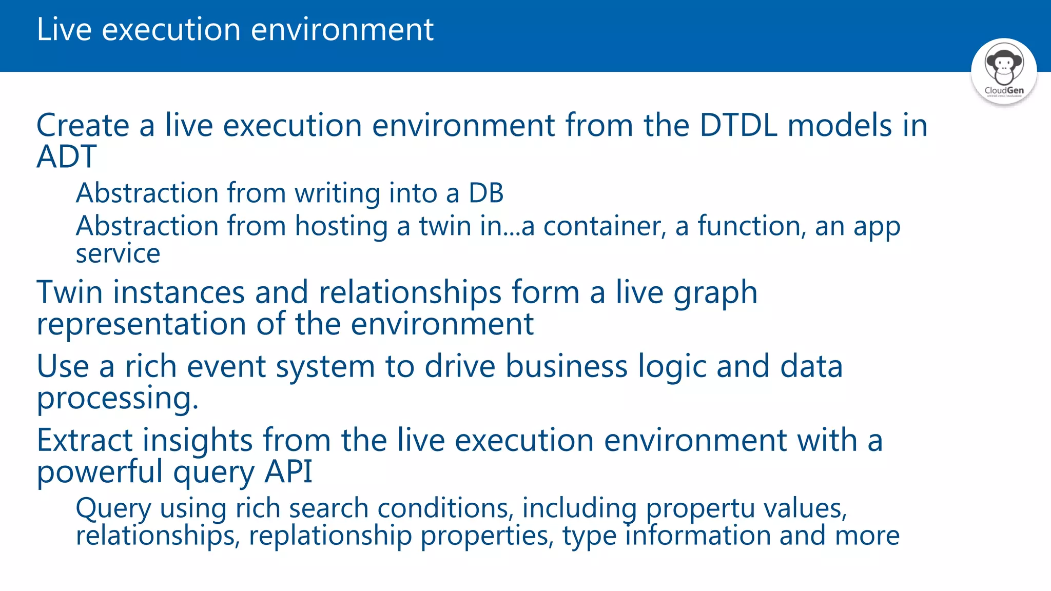 Live execution environment Create a live execution environment from the DTDL models in ADT Abstraction from writing into a DB Abstraction from hosting a twin in...a container, a function, an app service Twin instances and relationships form a live graph representation of the environment Use a rich event system to drive business logic and data processing. Extract insights from the live execution environment with a powerful query API Query using rich search conditions, including propertu values, relationships, replationship properties, type information and more 