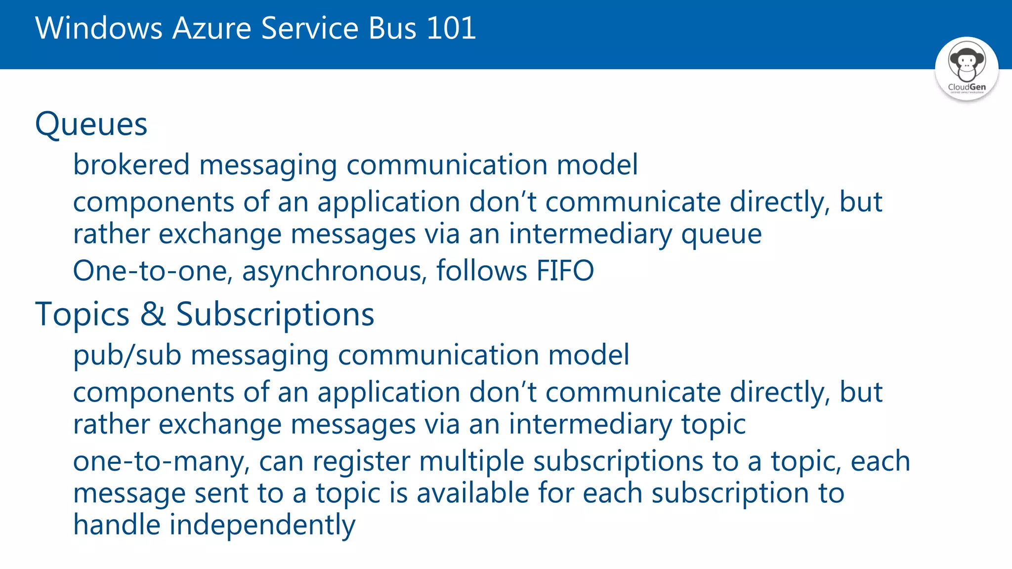 Windows Azure Service Bus 101 Queues brokered messaging communication model components of an application don’t communicate directly, but rather exchange messages via an intermediary queue One-to-one, asynchronous, follows FIFO Topics & Subscriptions pub/sub messaging communication model components of an application don’t communicate directly, but rather exchange messages via an intermediary topic one-to-many, can register multiple subscriptions to a topic, each message sent to a topic is available for each subscription to handle independently 