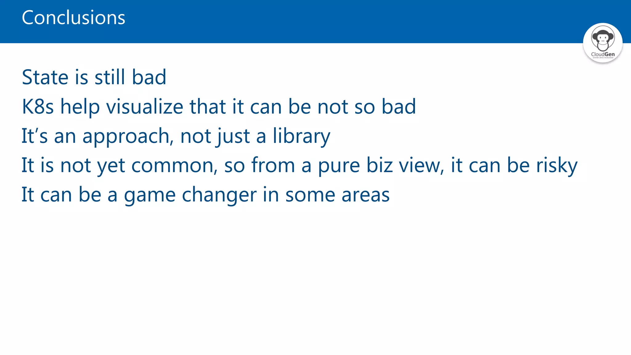 Conclusions State is still bad K8s help visualize that it can be not so bad It’s an approach, not just a library It is not yet common, so from a pure biz view, it can be risky It can be a game changer in some areas 