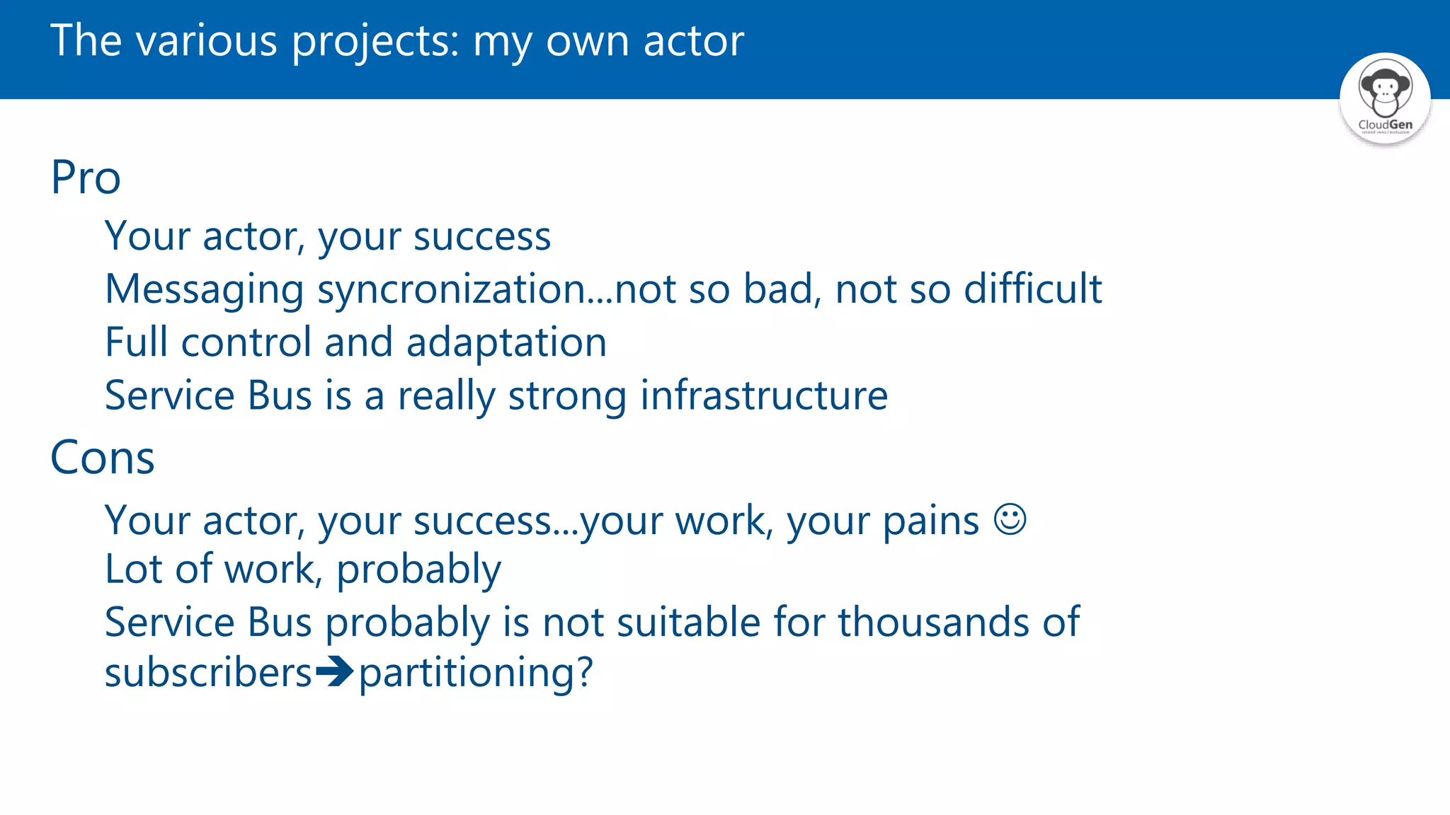 The various projects: my own actor Pro Your actor, your success Messaging syncronization...not so bad, not so difficult Full control and adaptation Service Bus is a really strong infrastructure Cons Your actor, your success...your work, your pains  Lot of work, probably Service Bus probably is not suitable for thousands of subscriberspartitioning? 