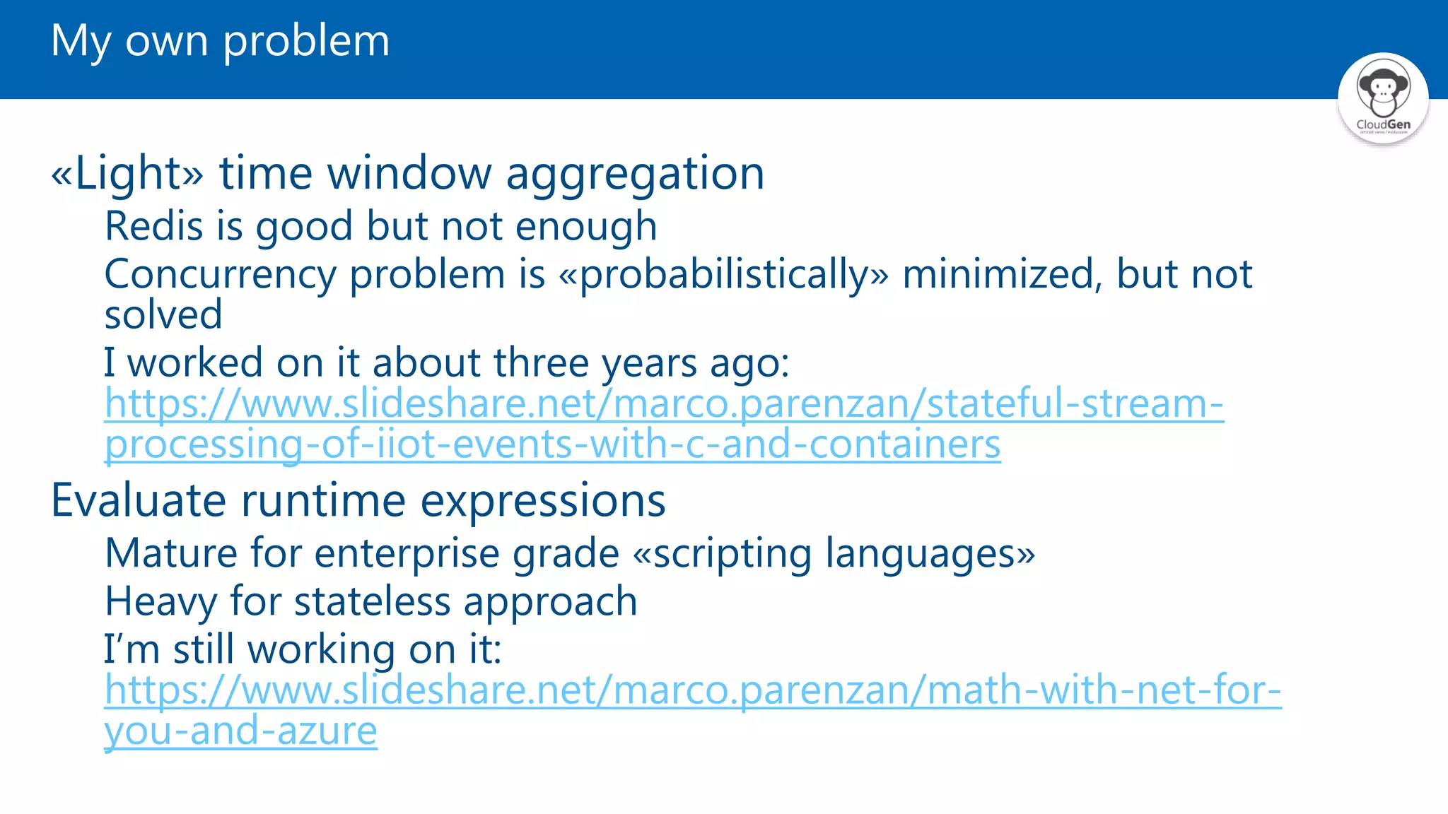 My own problem «Light» time window aggregation Redis is good but not enough Concurrency problem is «probabilistically» minimized, but not solved I worked on it about three years ago: https://www.slideshare.net/marco.parenzan/stateful-stream- processing-of-iiot-events-with-c-and-containers Evaluate runtime expressions Mature for enterprise grade «scripting languages» Heavy for stateless approach I’m still working on it: https://www.slideshare.net/marco.parenzan/math-with-net-for- you-and-azure 